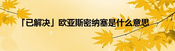 「已解决」欧亚斯密纳塞是什么意思_百城生活网