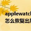 applewatch恢复出厂设置（AppleWatch7怎么恢复出厂设置）