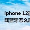 iphone 12连接不上车载蓝牙（iPhone12车载蓝牙怎么连接）