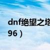 dnf绝望之塔96层怎么打视频（dnf绝望之塔96）