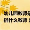 幼儿园教师是指什么性质教师（幼儿园教师是指什么教师）