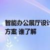 智能办公展厅设计方案推荐 哪个能推荐我一种智能展厅设计方案 谁了解 