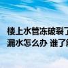 楼上水管冻破裂了导致楼下漏水怎么办 咨询各位水管冻裂了漏水怎么办 谁了解 