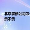 北京装修公司怎么样 北京崇文最好的室内装修公司是哪家 贵不贵 