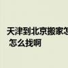 天津到北京搬家怎么便宜 天津到河北长途搬家哪家公司靠谱 怎么找啊 