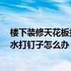 楼下装修天花板打了钉,现在楼上漏水下来 哪位讲讲楼顶漏水打钉子怎么办 能不能具体说一下 