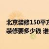 北京装修150平方米的房子需要多少钱 北京125平方米房子装修要多少钱 谁有费用的详细类目表呢 