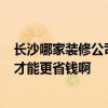 长沙哪家装修公司好点 长沙装修公司哪家好 天心区的 怎样才能更省钱啊 