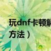 玩dnf卡顿解决方法win10（玩dnf卡顿解决方法）