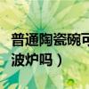 普通陶瓷碗可以放微波炉吗（陶瓷碗可以放微波炉吗）