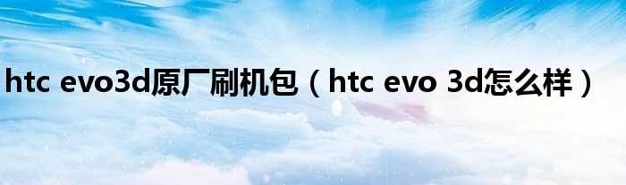 htc evo3d原厂刷机包（htc evo 3d怎么样）