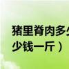 猪里脊肉多少钱一斤2023天津（猪里脊肉多少钱一斤）