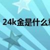 24k金是什么意思 价格（24k金是什么意思）