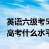 英语六级考500分什么水平（英语四级相当于高考什么水平）