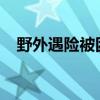 野外遇险被困怎么办？这些知识点要牢记