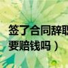 签了合同辞职要赔钱吗怎么办（签了合同辞职要赔钱吗）