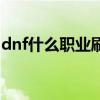 dnf什么职业刷图最爽（dnf什么职业刷图好）