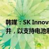 韩媒：SK Innovation寻求与其能源子公司SK E&S合并，以支持电池制造商SK On