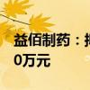 益佰制药：拟回购股份不低于2000万元-4000万元