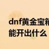 dnf黄金宝箱能开出什么东西（dnf黄金宝箱能开出什么）