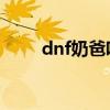 dnf奶爸吧 百度贴吧（dnf奶爸吧）