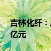 吉林化纤：成立合资子公司，注册资本11.5亿元