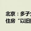 北京：多子女家庭购二套房认定为首套 支持住房“以旧换新”