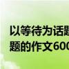 以等待为话题的作文600字写事（以等待为话题的作文600字）