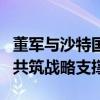 董军与沙特国防大臣举行会谈 深化军事合作，共筑战略支撑