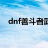 dnf善斗者武器礼盒怎么开（dnf善战者）