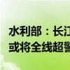 水利部：长江干流防汛形势严峻，长江中下游或将全线超警