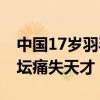 中国17岁羽毛球小将比赛中晕倒去世 世界羽坛痛失天才