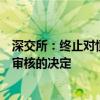 深交所：终止对恒昌医药首次公开发行股票并在创业板上市审核的决定