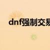 dnf强制交易是不是真的（dnf强制交易）