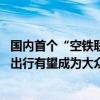 国内首个“空铁联运”项目开航 东部通航蔡武群：未来低空出行有望成为大众出行方式