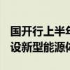 国开行上半年发放1541亿元贷款 支持加快建设新型能源体系