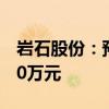 岩石股份：预计上半年净亏损5500万元-8250万元