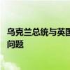 乌克兰总统与英国首相举行会谈 讨论打击俄境内军事设施等问题