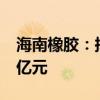 海南橡胶：拟对子公司龙橡公司现金增资4.4亿元