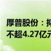 厚普股份：拟向实控人及其控制企业定增募资不超4.27亿元