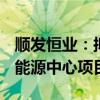 顺发恒业：拟投资23.42亿元建设创新聚能城能源中心项目