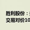 胜利股份：拟转让重庆众安公司100%股权 交易对价1076万元