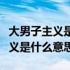 大男子主义是什么意思有哪些表现（大男子主义是什么意思）