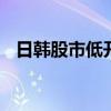 日韩股市低开低走，日经225指数跌超1%