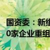 国资委：新组建和接收央企15家，完成28组50家企业重组整合