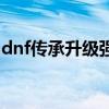 dnf传承升级强化最快的方法（dnf传承升级）