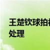 王楚钦球拍被踩事件正在调查 摄影经理介入处理