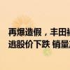 再爆造假，丰田被控新的违规行为，坐稳全球销冠王座仍难逃股价下跌 销量产量双降，挑战加剧