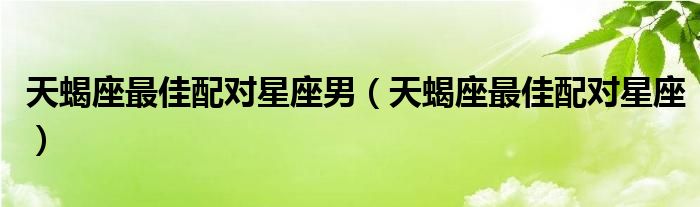 天蝎座上升星座天蝎座的男人（天蝎座最佳配对射手座）