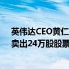 英伟达CEO黄仁勋8月8-9日对公司股票套现2490万美元，卖出24万股股票